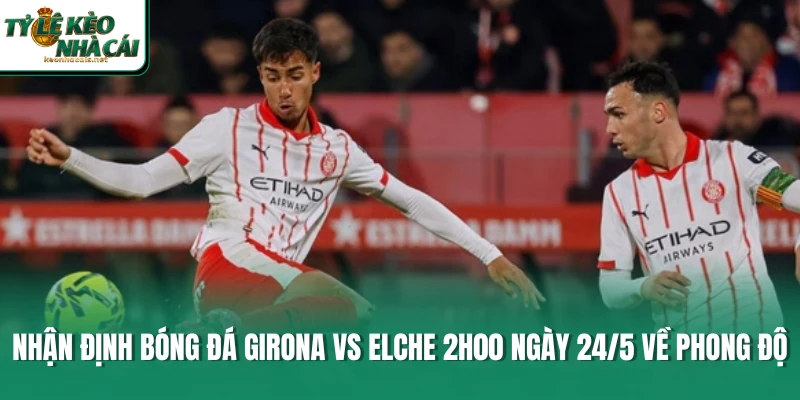 Nhận định bóng đá Girona vs Elche 2h00 ngày 24/5 về phong độ 